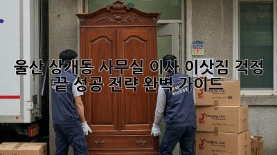 울산 상개동 사무실 이사, 이삿짐 걱정 끝! 성공 전략 완벽 가이드